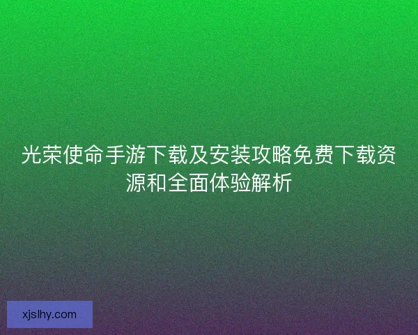 光荣使命手游下载及安装攻略免费下载资源和全面体验解析