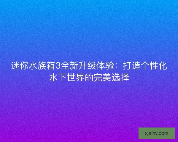 迷你水族箱3全新升级体验：打造个性化水下世界的完美选择