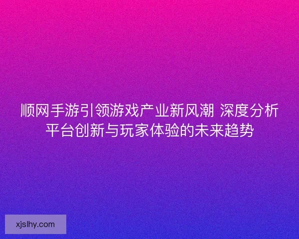 顺网手游引领游戏产业新风潮 深度分析平台创新与玩家体验的未来趋势