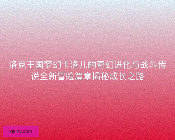 洛克王国梦幻卡洛儿的奇幻进化与战斗传说全新冒险篇章揭秘成长之路