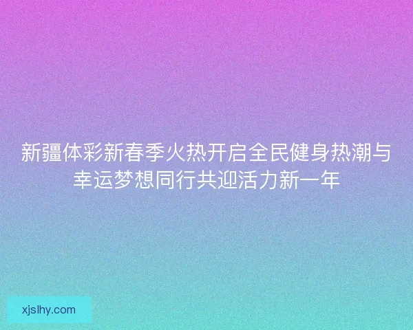 新疆体彩新春季火热开启全民健身热潮与幸运梦想同行共迎活力新一年