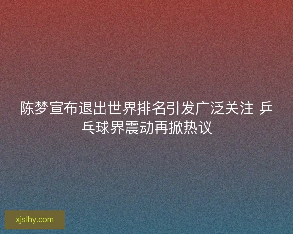 陈梦宣布退出世界排名引发广泛关注 乒乓球界震动再掀热议