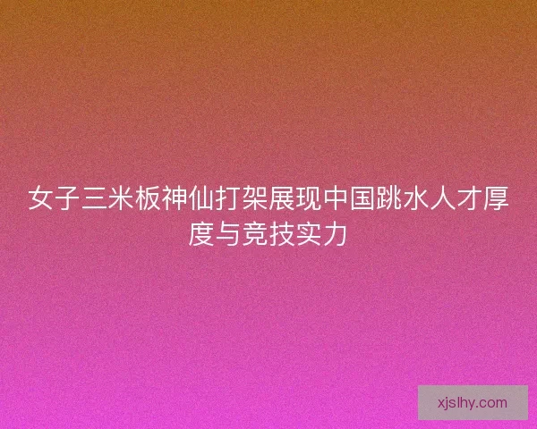 女子三米板神仙打架展现中国跳水人才厚度与竞技实力