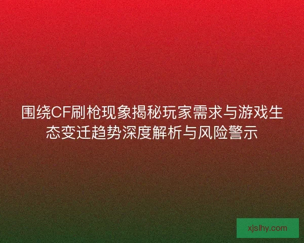 围绕CF刷枪现象揭秘玩家需求与游戏生态变迁趋势深度解析与风险警示