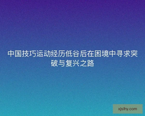 中国技巧运动经历低谷后在困境中寻求突破与复兴之路
