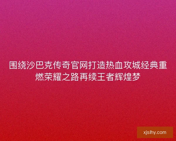 围绕沙巴克传奇官网打造热血攻城经典重燃荣耀之路再续王者辉煌梦