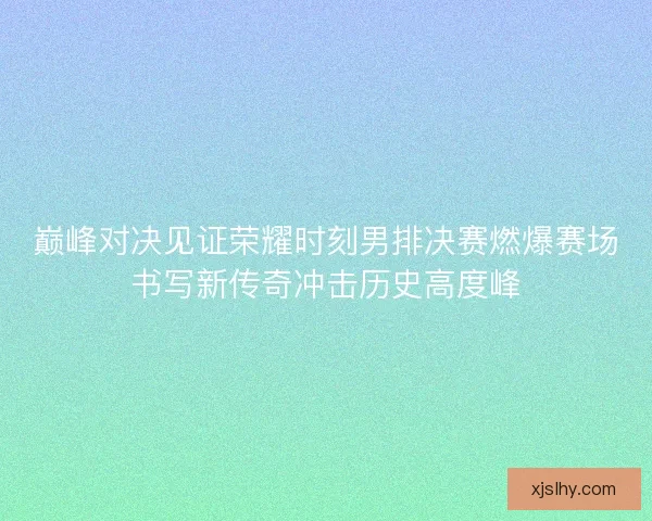 巅峰对决见证荣耀时刻男排决赛燃爆赛场书写新传奇冲击历史高度峰