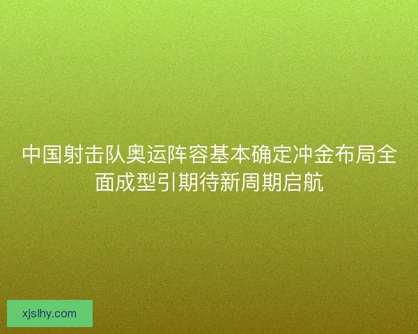中国射击队奥运阵容基本确定冲金布局全面成型引期待新周期启航