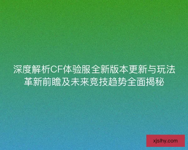 深度解析CF体验服全新版本更新与玩法革新前瞻及未来竞技趋势全面揭秘