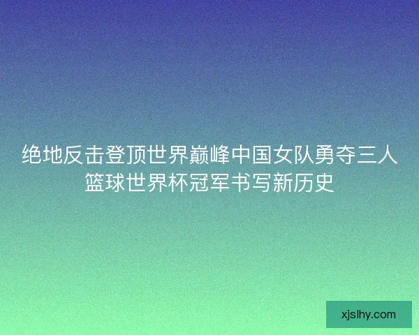 绝地反击登顶世界巅峰中国女队勇夺三人篮球世界杯冠军书写新历史