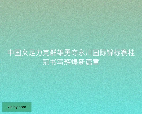 中国女足力克群雄勇夺永川国际锦标赛桂冠书写辉煌新篇章