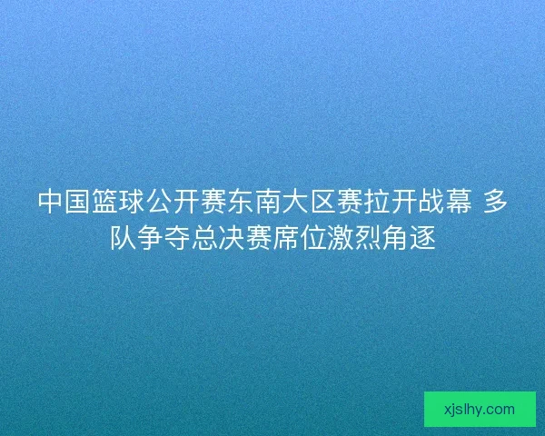 中国篮球公开赛东南大区赛拉开战幕 多队争夺总决赛席位激烈角逐