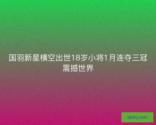 国羽新星横空出世18岁小将1月连夺三冠震撼世界