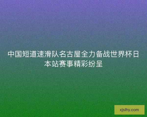 中国短道速滑队名古屋全力备战世界杯日本站赛事精彩纷呈
