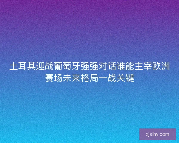 土耳其迎战葡萄牙强强对话谁能主宰欧洲赛场未来格局一战关键