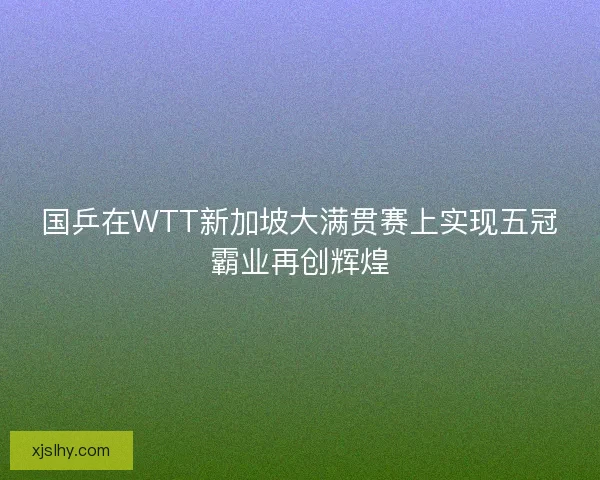 国乒在WTT新加坡大满贯赛上实现五冠霸业再创辉煌