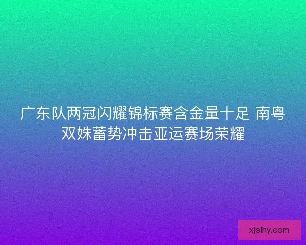 广东队两冠闪耀锦标赛含金量十足 南粤双姝蓄势冲击亚运赛场荣耀