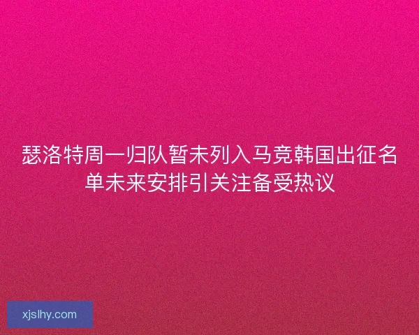 瑟洛特周一归队暂未列入马竞韩国出征名单未来安排引关注备受热议