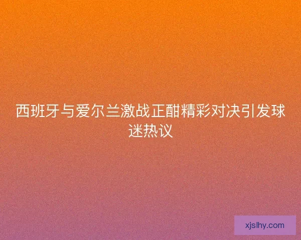 西班牙与爱尔兰激战正酣精彩对决引发球迷热议